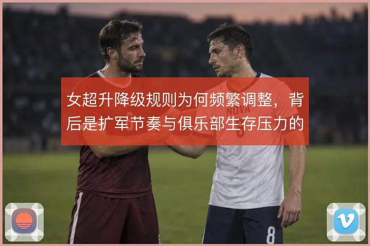 女超升降级规则为何频繁调整，背后是扩军节奏与俱乐部生存压力的平衡