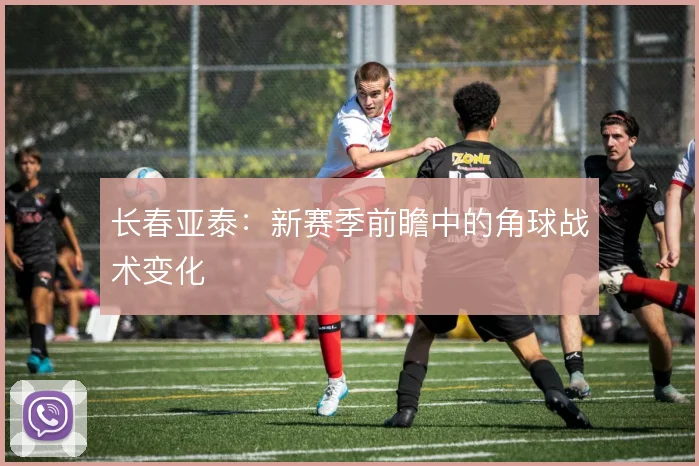 长春亚泰：新赛季前瞻中的角球战术变化