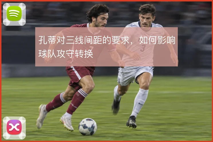 孔蒂对三线间距的要求，如何影响球队攻守转换