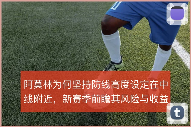 阿莫林为何坚持防线高度设定在中线附近，新赛季前瞻其风险与收益考量