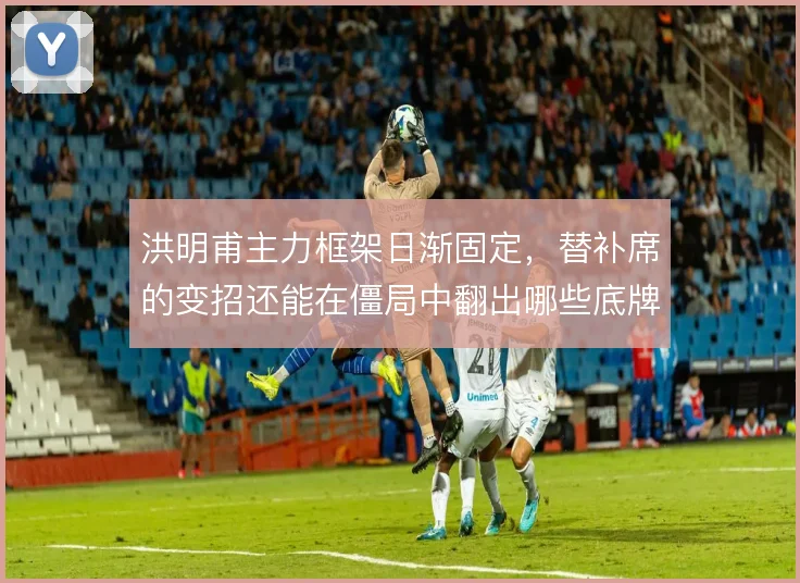 洪明甫主力框架日渐固定，替补席的变招还能在僵局中翻出哪些底牌