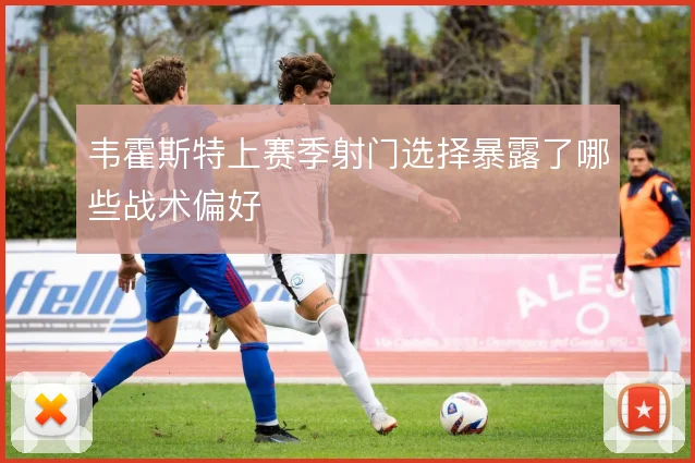 韦霍斯特上赛季射门选择暴露了哪些战术偏好