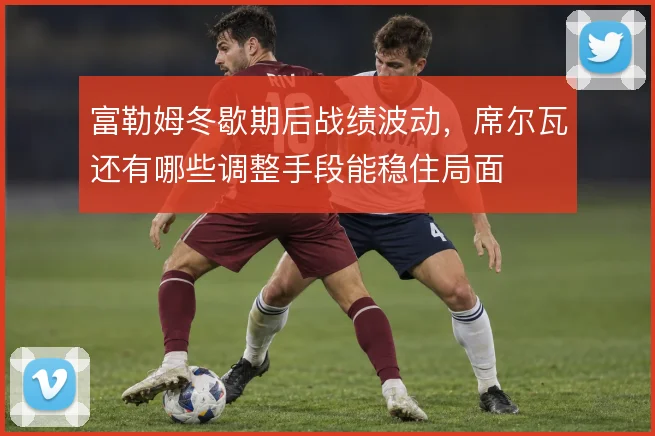 富勒姆冬歇期后战绩波动,席尔瓦还有哪些调整手段能稳住局面
