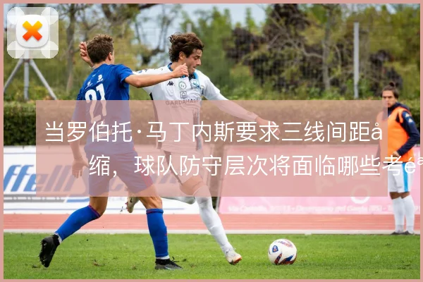 当罗伯托·马丁内斯要求三线间距压缩，球队防守层次将面临哪些考验