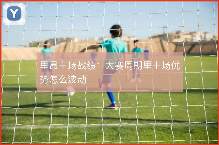 里昂主场战绩：大赛周期里主场优势怎么波动