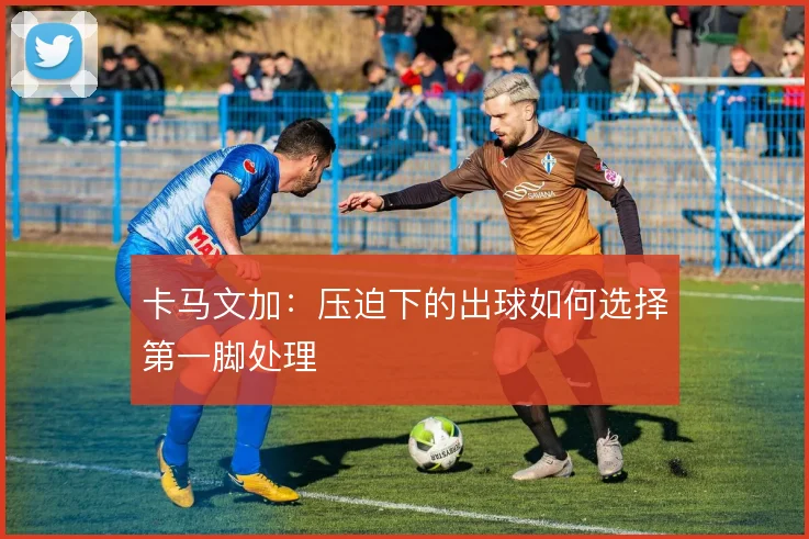 卡马文加：压迫下的出球如何选择第一脚处理
