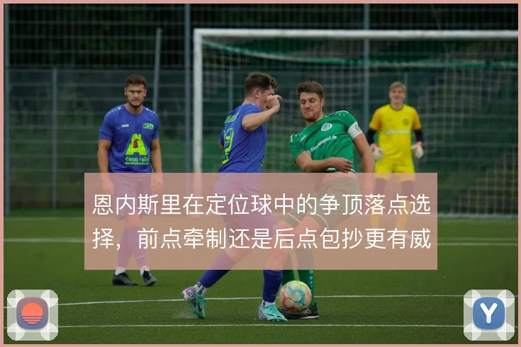 恩内斯里在定位球中的争顶落点选择，前点牵制还是后点包抄更有威胁
