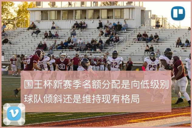 国王杯新赛季名额分配是向低级别球队倾斜还是维持现有格局