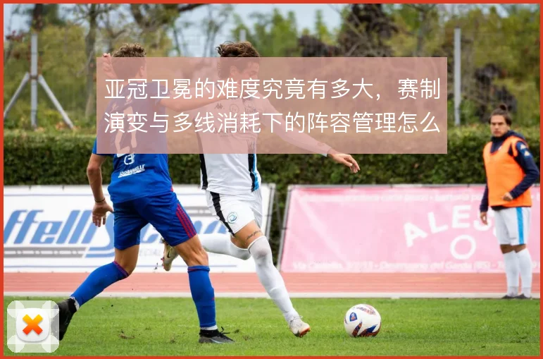 亚冠卫冕的难度究竟有多大，赛制演变与多线消耗下的阵容管理怎么解