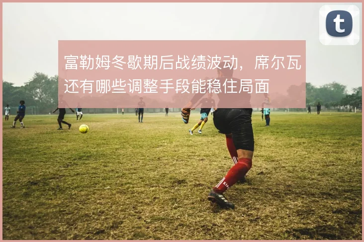 富勒姆冬歇期后战绩波动，席尔瓦还有哪些调整手段能稳住局面