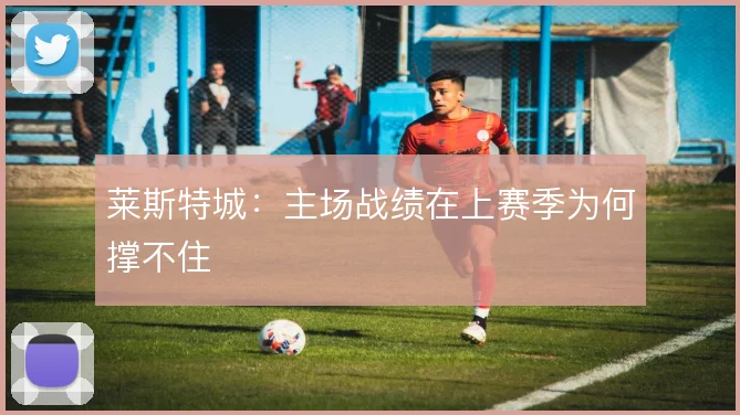 莱斯特城：主场战绩在上赛季为何撑不住