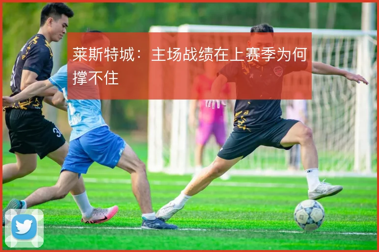 莱斯特城：主场战绩在上赛季为何撑不住