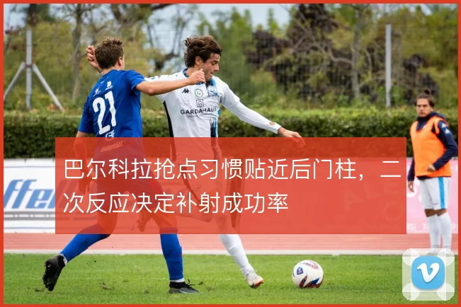 巴尔科拉抢点习惯贴近后门柱，二次反应决定补射成功率