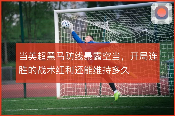 当英超黑马防线暴露空当，开局连胜的战术红利还能维持多久