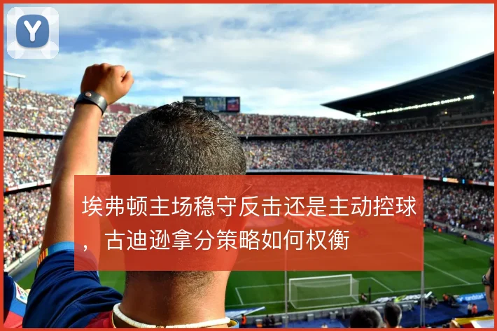 埃弗顿主场稳守反击还是主动控球，古迪逊拿分策略如何权衡