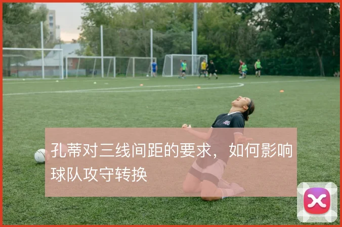 孔蒂对三线间距的要求，如何影响球队攻守转换