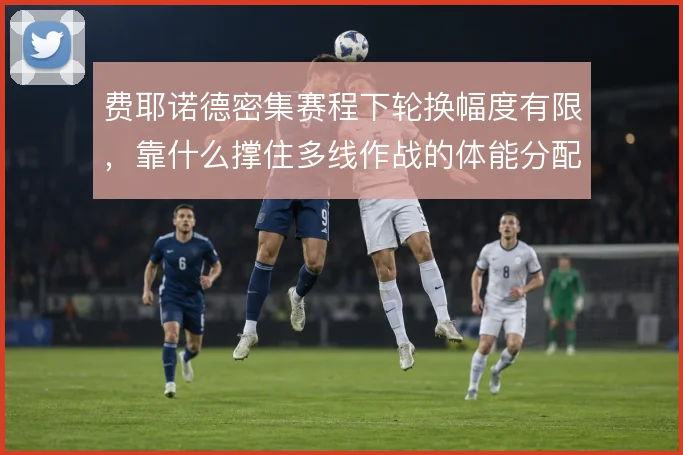 费耶诺德密集赛程下轮换幅度有限，靠什么撑住多线作战的体能分配