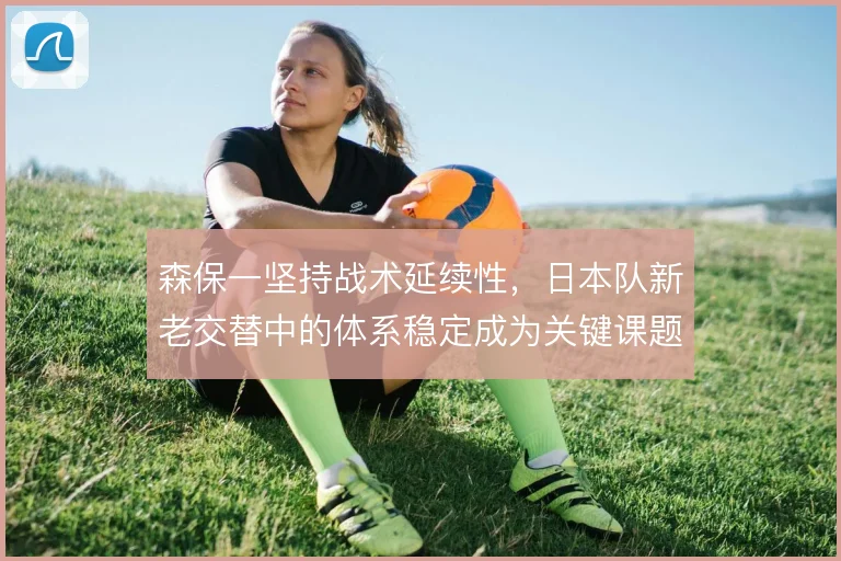 森保一坚持战术延续性，日本队新老交替中的体系稳定成为关键课题