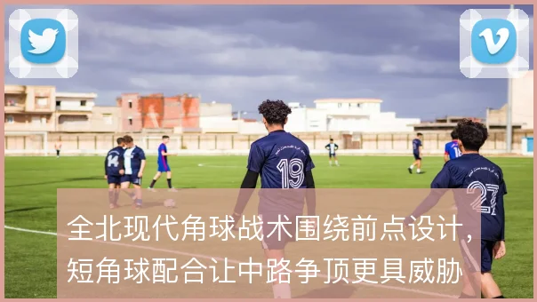 全北现代角球战术围绕前点设计，短角球配合让中路争顶更具威胁
