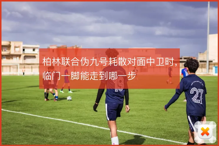 柏林联合伪九号耗散对面中卫时,临门一脚能走到哪一步