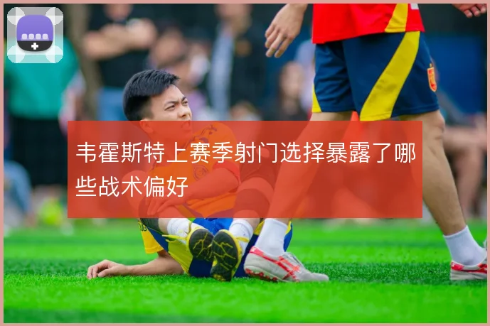 韦霍斯特上赛季射门选择暴露了哪些战术偏好