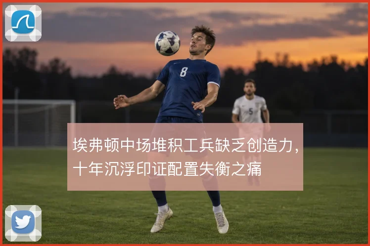 埃弗顿中场堆积工兵缺乏创造力，十年沉浮印证配置失衡之痛